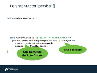 PersistentActor: persist(){}
def receiveCommand = {!
!
!
!
!
!
!
case GiveMe(coins) if coins <= state.coins =>!
persist(BalanceChangedBy(-coins)) { changed =>!
state = updateState(changed) !
sender() ! TakeMy(coins)!
}!
}
async callback
Safe to mutate
the Actor’s state
 