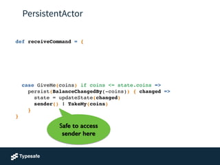 PersistentActor
def receiveCommand = {!
!
!
!
!
!
!
case GiveMe(coins) if coins <= state.coins =>!
persist(BalanceChangedBy(-coins)) { changed =>!
state = updateState(changed) !
sender() ! TakeMy(coins)!
}!
}
Safe to access
sender here
 