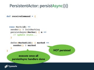 PersistentActor: persistAsync(){}
def receiveCommand = {!
!
!
!
case Mark(id) =>!
sender() ! InitMarking!
persistAsync(Marker) { m =>!
// update state...!
}!
!
defer(Marked(id)) { marked =>!
sender() ! marked!
}!
}
execute once all
persistAsync handlers done
NOT persisted
 