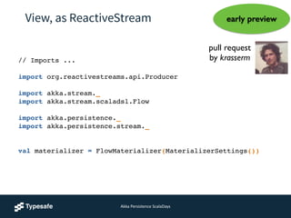 View, as ReactiveStream
// Imports ...!
!
import org.reactivestreams.api.Producer!
!
import akka.stream._!
import akka.stream.scaladsl.Flow!
!
import akka.persistence._!
import akka.persistence.stream._!
 
val materializer = FlowMaterializer(MaterializerSettings())!
pull request 	

by krasserm
early preview
Akka	
  Persistence	
  ScalaDays
 