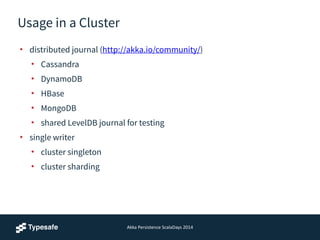 Akka	
  Persistence	
  ScalaDays	
  2014
Usage in a Cluster
• distributed journal (http://akka.io/community/)
• Cassandra
• DynamoDB
• HBase
• MongoDB
• shared LevelDB journal for testing
• single writer
• cluster singleton
• cluster sharding
 