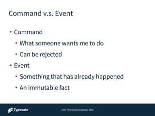 Command v.s. Event
• Command
• What someone wants me to do
• Can be rejected
• Event
• Something that has already happened
• An immutable fact
Akka	
  Persistence	
  ScalaDays	
  2014
 