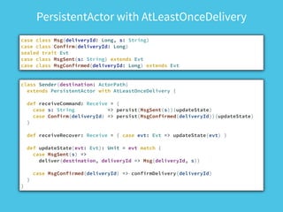 PersistentActor with AtLeastOnceDelivery
case class Msg(deliveryId: Long, s: String)
case class Confirm(deliveryId: Long)
sealed trait Evt
case class MsgSent(s: String) extends Evt
case class MsgConfirmed(deliveryId: Long) extends Evt
class Sender(destination: ActorPath)
extends PersistentActor with AtLeastOnceDelivery {
!
def receiveCommand: Receive = {
case s: String => persist(MsgSent(s))(updateState)
case Confirm(deliveryId) => persist(MsgConfirmed(deliveryId))(updateState)
}
!
def receiveRecover: Receive = { case evt: Evt => updateState(evt) }
!
def updateState(evt: Evt): Unit = evt match {
case MsgSent(s) =>
deliver(destination, deliveryId => Msg(deliveryId, s))
!
case MsgConfirmed(deliveryId) => confirmDelivery(deliveryId)
}
}
 