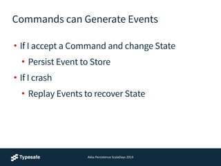 Commands can Generate Events
• If I accept a Command and change State
• Persist Event to Store
• If I crash
• Replay Events to recover State
Akka	
  Persistence	
  ScalaDays	
  2014
 