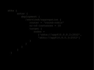 akka {
        actor {
           deployment {
              /serviceA/aggregation {
                 router = "round­robin"
                 nr­of­instances = 10
                 target {
                    nodes = 
                       ["akka://app@10.0.0.2:2552", 
                       "akka://app@10.0.0.3:2552"]
                 }
              }
           }
        }
    }
 