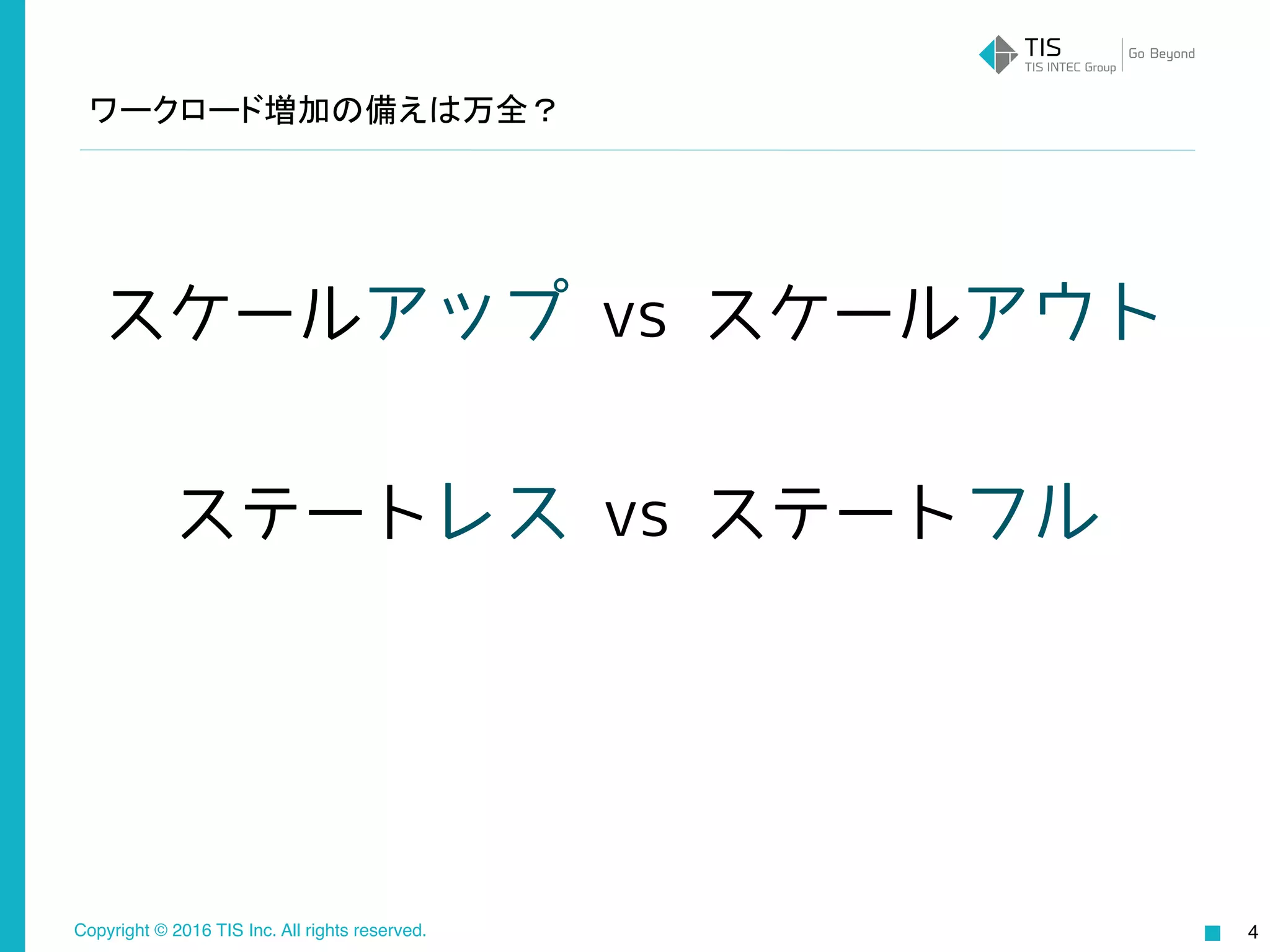 Copyright © 2016 TIS Inc. All rights reserved. 4
スケールアップ vs スケールアウト
ステートレス vs ステートフル
ワークロード増加の備えは万全？
 