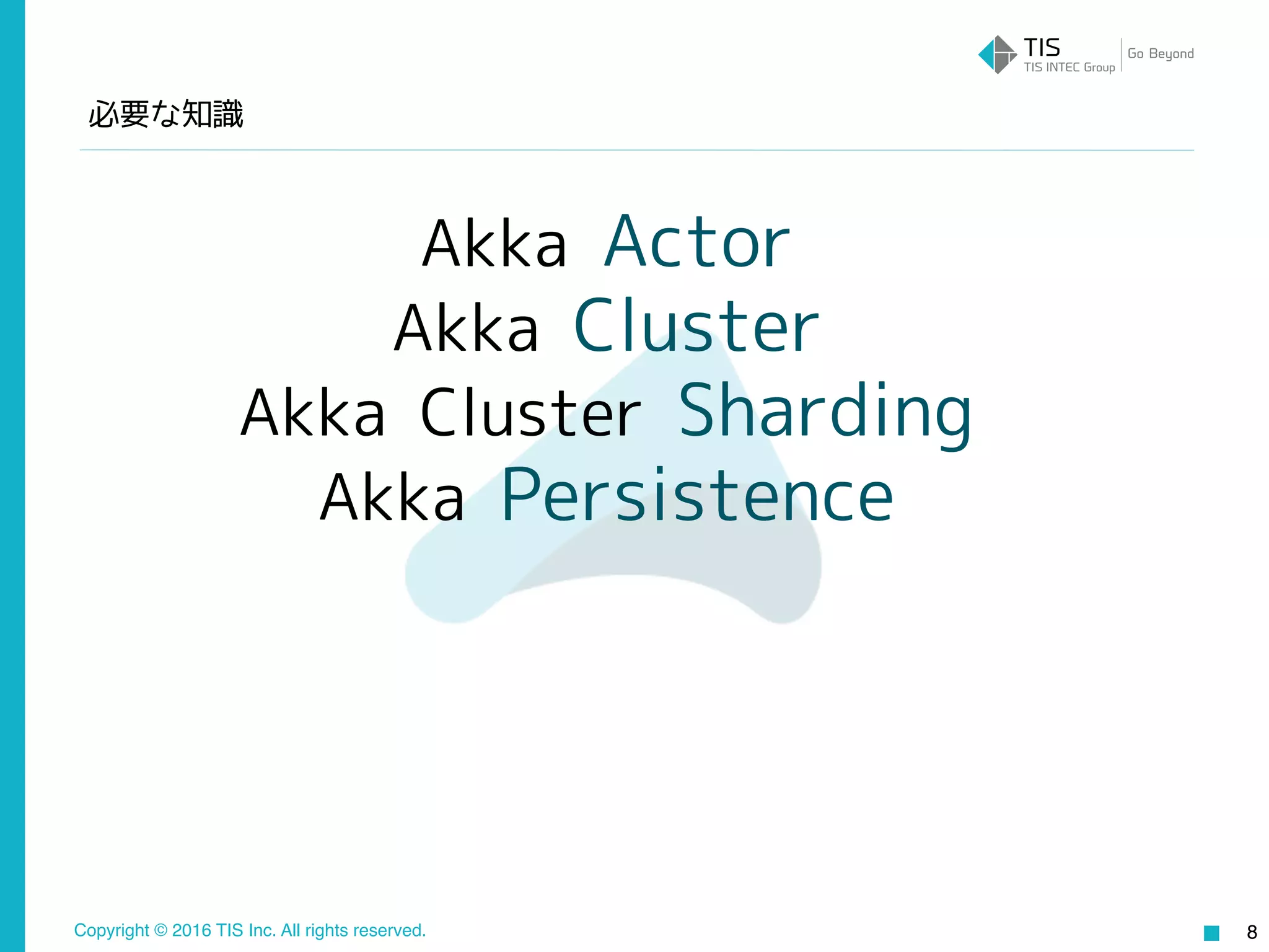 Copyright © 2016 TIS Inc. All rights reserved.
必要な知識
8
Akka Actor
Akka Cluster
Akka Cluster Sharding
Akka Persistence
 