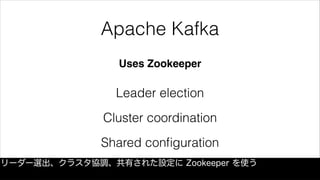 Apache Kafka
Uses Zookeeper
Leader election
Cluster coordination
Shared conﬁguration
リーダー選出、クラスタ協調、共有された設定に Zookeeper を使う
 
