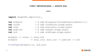 7
H U H?
FIRST IMPRESSIONS — GRAPH DSL
import GraphDSL.Implicits._
val bcSqsIn = b add Broadcast[StreamCreationEvent](2)
val rules = b add ruleStore.stage.async
val eval = b add evaluator.stage.async
val publish = b add nakadi.stage.async
val ack = b add ackStage.stage.async
bcSqsIn ~> rules ~> eval.in0
bcSqsIn ~> eval.in1; eval.out ~> publish ~> ack
FlowShape(bcSqsIn.in, ack.out)
 