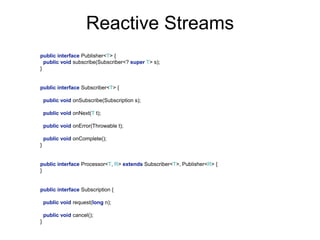 public interface Publisher<T> {
public void subscribe(Subscriber<? super T> s);
}
public interface Subscriber<T> {
public void onSubscribe(Subscription s);
public void onNext(T t);
public void onError(Throwable t);
public void onComplete();
}
public interface Processor<T, R> extends Subscriber<T>, Publisher<R> {
}
public interface Subscription {
public void request(long n);
public void cancel();
}
Reactive Streams
 