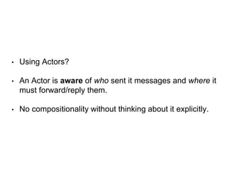 • Using Actors?
• An Actor is aware of who sent it messages and where it
must forward/reply them.
• No compositionality without thinking about it explicitly.
 