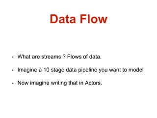 Data Flow
• What are streams ? Flows of data.
• Imagine a 10 stage data pipeline you want to model
• Now imagine writing that in Actors.
 