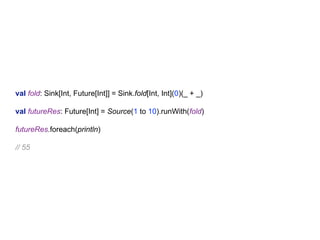 val fold: Sink[Int, Future[Int]] = Sink.fold[Int, Int](0)(_ + _)
val futureRes: Future[Int] = Source(1 to 10).runWith(fold)
futureRes.foreach(println)
// 55
 