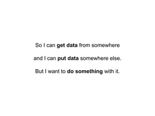 So I can get data from somewhere
and I can put data somewhere else.
But I want to do something with it.
 