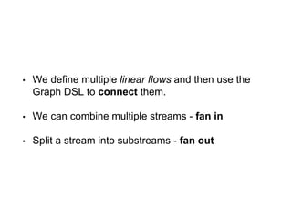 • We define multiple linear flows and then use the
Graph DSL to connect them.
• We can combine multiple streams - fan in
• Split a stream into substreams - fan out
 