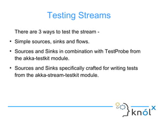 Testing Streams
There are 3 ways to test the stream -
●
Simple sources, sinks and flows.
●
Sources and Sinks in combination with TestProbe from
the akka-testkit module.
●
Sources and Sinks specifically crafted for writing tests
from the akka-stream-testkit module.
 