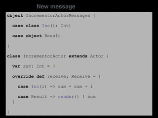 object IncrementorActorMessages {
case class Inc(i: Int)
case object Result
}
class IncrementorActor extends Actor {
var sum: Int = 0
override def receive: Receive = {
case Inc(i) => sum = sum + i
case Result => sender() ! sum
}
}
New message
 