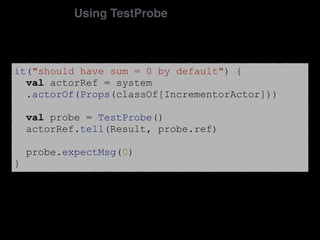 it("should have sum = 0 by default") {
val actorRef = system
.actorOf(Props(classOf[IncrementorActor]))
val probe = TestProbe()
actorRef.tell(Result, probe.ref)
probe.expectMsg(0)
}
Using TestProbe
 