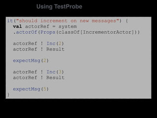 it("should increment on new messages") {
val actorRef = system
.actorOf(Props(classOf[IncrementorActor]))
actorRef ! Inc(2)
actorRef ! Result
expectMsg(2)
actorRef ! Inc(3)
actorRef ! Result
expectMsg(5)
}
Using TestProbe
 
