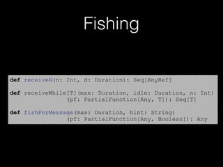 Fishing
def receiveN(n: Int, d: Duration): Seq[AnyRef]
def receiveWhile[T](max: Duration, idle: Duration, n: Int)
(pf: PartialFunction[Any, T]): Seq[T]
def fishForMessage(max: Duration, hint: String)
(pf: PartialFunction[Any, Boolean]): Any
 