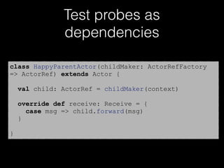 Test probes as
dependencies
class HappyParentActor(childMaker: ActorRefFactory
=> ActorRef) extends Actor {
val child: ActorRef = childMaker(context)
override def receive: Receive = {
case msg => child.forward(msg)
}
}
 