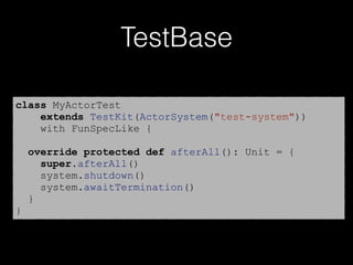 TestBase
class MyActorTest
extends TestKit(ActorSystem("test-system"))
with FunSpecLike {
override protected def afterAll(): Unit = {
super.afterAll()
system.shutdown()
system.awaitTermination()
}
}
 