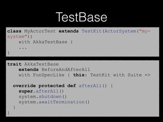 TestBase
class MyActorTest extends TestKit(ActorSystem("my-
system"))
with AkkaTestBase {
...
}
trait AkkaTestBase
extends BeforeAndAfterAll
with FunSpecLike { this: TestKit with Suite =>
override protected def afterAll() {
super.afterAll()
system.shutdown()
system.awaitTermination()
}
}
 