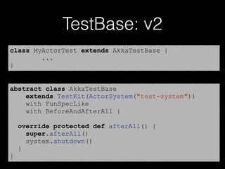 TestBase: v2
class MyActorTest extends AkkaTestBase {
...
}
abstract class AkkaTestBase
extends TestKit(ActorSystem("test-system"))
with FunSpecLike
with BeforeAndAfterAll {
override protected def afterAll() {
super.afterAll()
system.shutdown()
}
}
 