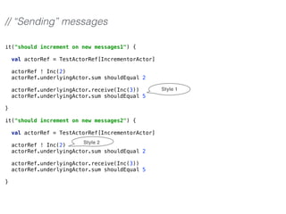 it("should increment on new messages1") { 
 
val actorRef = TestActorRef[IncrementorActor] 
 
actorRef ! Inc(2) 
actorRef.underlyingActor.sum shouldEqual 2 
 
actorRef.underlyingActor.receive(Inc(3)) 
actorRef.underlyingActor.sum shouldEqual 5 
 
}
 
it("should increment on new messages2") { 
 
val actorRef = TestActorRef[IncrementorActor] 
 
actorRef ! Inc(2) 
actorRef.underlyingActor.sum shouldEqual 2 
 
actorRef.underlyingActor.receive(Inc(3)) 
actorRef.underlyingActor.sum shouldEqual 5 
 
}
// “Sending” messages
Style 1
Style 2
 