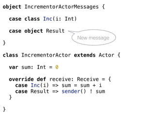 object IncrementorActorMessages {
case class Inc(i: Int)
case object Result
}
class IncrementorActor extends Actor {
var sum: Int = 0
override def receive: Receive = {
case Inc(i) => sum = sum + i
case Result => sender() ! sum
}
}
New message
 