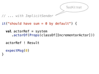 // ... with ImplicitSender
it("should have sum = 0 by default") {
val actorRef = system
.actorOf(Props(classOf[IncrementorActor]))
actorRef ! Result
expectMsg(0)
}
TestKit trait
 