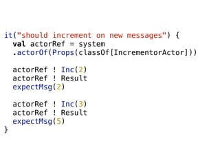 it("should increment on new messages") {
val actorRef = system
.actorOf(Props(classOf[IncrementorActor]))
actorRef ! Inc(2)
actorRef ! Result
expectMsg(2)
actorRef ! Inc(3)
actorRef ! Result
expectMsg(5)
}
 