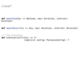 def awaitCond(p: => Boolean, max: Duration, interval:
Duration)
def awaitAssert(a: => Any, max: Duration, interval: Duration)
// from ScalaTest
def eventually[T](fun: => T)
(implicit config: PatienceConfig): T
// await*
 