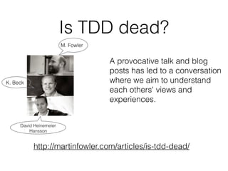 A provocative talk and blog
posts has led to a conversation
where we aim to understand
each others' views and
experiences.
http://martinfowler.com/articles/is-tdd-dead/
Is TDD dead?
M. Fowler
K. Beck
David Heinemeier
Hansson
 