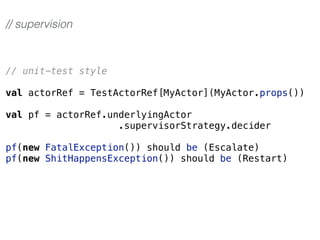 // unit-test style
val actorRef = TestActorRef[MyActor](MyActor.props())
val pf = actorRef.underlyingActor
.supervisorStrategy.decider
pf(new FatalException()) should be (Escalate)
pf(new ShitHappensException()) should be (Restart)
// supervision
 