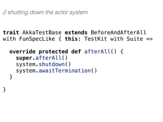 trait AkkaTestBase extends BeforeAndAfterAll
with FunSpecLike { this: TestKit with Suite =>
override protected def afterAll() {
super.afterAll()
system.shutdown()
system.awaitTermination()
}
}
// shutting down the actor system
 