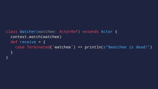 class Watcher(watchee: ActorRef) extends Actor {
context.watch(watchee)
def receive = {
case Terminated(`watchee`) => println(s"$watchee is dead!")
}
}
 