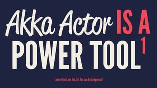 Akka Actor IS A
POWER TOOL1
1
power tools are fun, but fun can be dangerous!
 