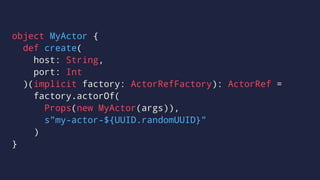 object MyActor {
def create(
host: String,
port: Int
)(implicit factory: ActorRefFactory): ActorRef =
factory.actorOf(
Props(new MyActor(args)),
s"my-actor-${UUID.randomUUID}"
)
}
 