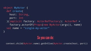 object MyActor {
def create(
host: String,
port: Int
)(implicit factory: ActorRefFactory): ActorRef =
factory.actorOf(Props(new MyActor(args)), name)
val name = "single-my-actor"
}
So you can do:
context.child(MyActor.name).getOrElse(MyActor.create(host, port))
 