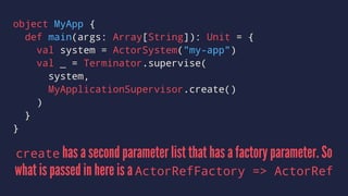 object MyApp {
def main(args: Array[String]): Unit = {
val system = ActorSystem("my-app")
val _ = Terminator.supervise(
system,
MyApplicationSupervisor.create()
)
}
}
create has a second parameter list that has a factory parameter. So
what is passed in here is a ActorRefFactory => ActorRef
 