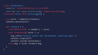 class Terminator(
newActor: ActorRefFactory ActorRef,
override val supervisorStrategy: SupervisorStrategy
) extends Actor with ActorLogging {
val actor = newActor(context)
context.watch(actor)
def receive = {
case GetActorRef sender() ! actor
case Terminated(`actor`)
log.info(s"${actor.path} has terminated, shutting down.")
context.stop(self)
context.system.terminate()
case msg actor forward msg
}
}
 