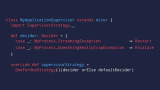 class MyApplicationSupervisor extends Actor {
import SupervisorStrategy._
def decider: Decider = {
case _: MyProcess.StreamingException Restart
case _: MyProcess.SomethingReallyCrapException Escalate
}
override def supervisorStrategy =
OneForOneStrategy()(decider orElse defaultDecider)
 