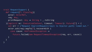 trait RequestSupport {
def request[T: ClassTag](
actor: ActorRef,
req: Any,
printRequest: Any String = _.toString
)(implicit ec: ExecutionContext, timeout: Timeout): Future[T] = {
val err = s"Request ${printRequest(req)} to ${actor.path} timed out."
actor.ask(req).mapTo[T].recoverWith {
case cause: AskTimeoutException
Future.failed(new RequestTimeoutException(req, err, cause))
}
}
}
 