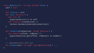 class MyActor(uri: String) extends Actor {
self ! Init
def receive = init
def init: Receive = {
case Init =>
pipe(connect(uri)) to self
case Connected(connection) =>
context.become(connected(connection))
}
def connected(connection: Conn): Receive = {
case Request(offset, nrBytes) =>
pipe(connection.get(offset, nrBytes)) to sender()
}
// implementation left out
def connect(uri: String): Future[Connected] = ...
}
 