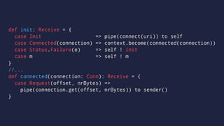 def init: Receive = {
case Init => pipe(connect(uri)) to self
case Connected(connection) => context.become(connected(connection))
case Status.Failure(e) => self ! Init
case m => self ! m
}
//...
def connected(connection: Conn): Receive = {
case Request(offset, nrBytes) =>
pipe(connection.get(offset, nrBytes)) to sender()
}
 