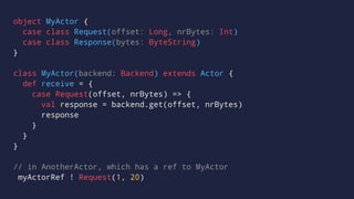 object MyActor {
case class Request(offset: Long, nrBytes: Int)
case class Response(bytes: ByteString)
}
class MyActor(backend: Backend) extends Actor {
def receive = {
case Request(offset, nrBytes) => {
val response = backend.get(offset, nrBytes)
response
}
}
}
// in AnotherActor, which has a ref to MyActor
myActorRef ! Request(1, 20)
 