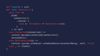 def receive = init
def init: Receive = {
case Init =>
pipe(
connect(uri)
.recover {
case e: Throwable => NotConnected(e)
}
) to self
case Connected(connection) =>
context.become(connected(connection))
unstashAll()
case NotConnected(e) =>
context.system.scheduler.scheduleOnce(reconnectDelay, self, Init)
case _ => stash()
}
 
