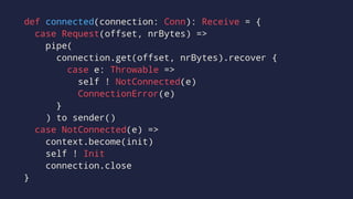 def connected(connection: Conn): Receive = {
case Request(offset, nrBytes) =>
pipe(
connection.get(offset, nrBytes).recover {
case e: Throwable =>
self ! NotConnected(e)
ConnectionError(e)
}
) to sender()
case NotConnected(e) =>
context.become(init)
self ! Init
connection.close
}
 