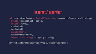 In parent / supervisor
val supervisorProps = BackoffSupervisor.propsWithSupervisorStrategy(
MyActor.props(host, port),
MyActor.name(),
minBackoff,
maxBackoff,
ManualReset,
randomDelayFactor,
SupervisorStrategy.stoppingStrategy)
context.actorOf(supervisorProps, supervisorName)
 